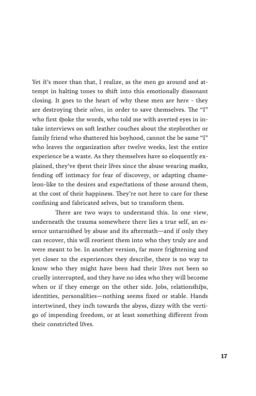 Yet its more than that, I realize, as the men go around and at- tempt in halting tones to shift into this emotionally dissonant closing. It goes to the heart of why these men are here - they are destroying their slues, in order to save themselves. The “I" ‘who frst $poke the words, who told me with averted eyes in in- take interviews on soft leather couches about the stepbrother or family friend who shattered his boyhood, cannot the be same “I” who leaves the organization after twelve weeks, lest the entire experience be a waste. As they themselves have so eloquently ex- plained, they’ve pent their lives since the abuse wearing masks, fending off intimacy for fear of discovery, or adapting hame- leon-like to the desires and expectations of those around them, at the cost of their happiness. They’re not here to care for these confining and fabricated selves, but to transform them.  There are two ways to understand this. In one view, underneath the trauma somewhere there lies  true self, an es- sence untarnished by abuse and its aftermath—and if only they can recover, this will reorient them into who they truly are and ‘were meant to be. In another version, far more frightening and yet closer to the experiences they describe, there is no way to know who they might have been had their lives not been so cruelly interrupted, and they have no idea who they will become when or if they emerge on the other side. Jobs, relationships, identities, personalities—nothing seems fixed or stable. Hands intertwined, they in¢h towards the abyss, dizzy with the verti- £0 of impending freedom, or at least something different from their constricted ives.  7 